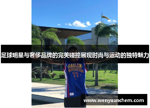 足球明星与奢侈品牌的完美碰撞展现时尚与运动的独特魅力