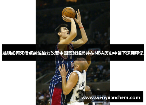 姚明如何凭借卓越统治力改变中国篮球格局并在NBA历史中留下深刻印记
