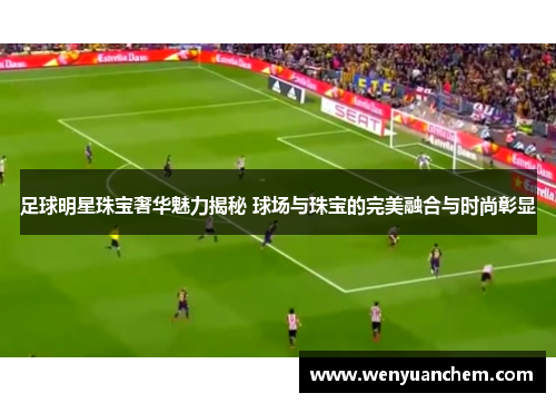 足球明星珠宝奢华魅力揭秘 球场与珠宝的完美融合与时尚彰显
