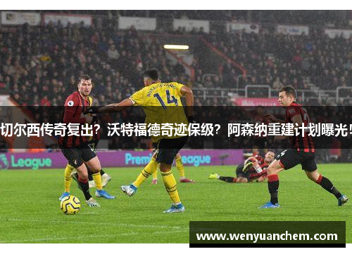 切尔西传奇复出？沃特福德奇迹保级？阿森纳重建计划曝光！