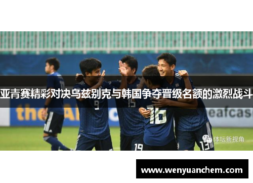 亚青赛精彩对决乌兹别克与韩国争夺晋级名额的激烈战斗