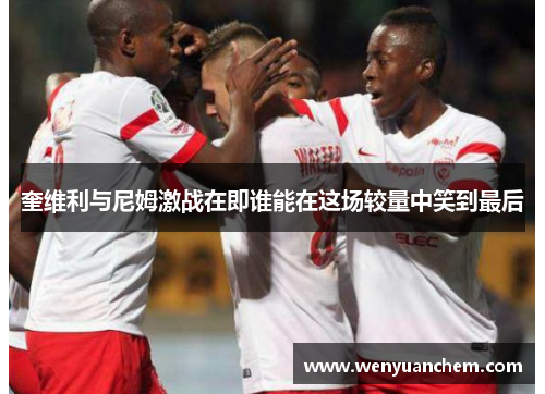 奎维利与尼姆激战在即谁能在这场较量中笑到最后